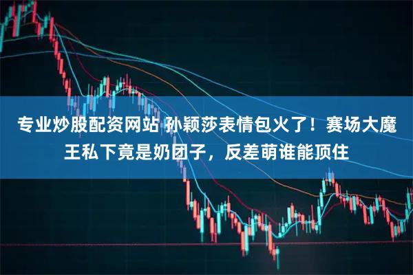 专业炒股配资网站 孙颖莎表情包火了！赛场大魔王私下竟是奶团子，反差萌谁能顶住