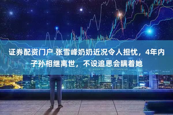 证券配资门户 张雪峰奶奶近况令人担忧，4年内子孙相继离世，不设追思会瞒着她