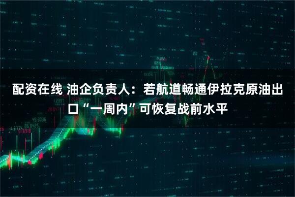 配资在线 油企负责人：若航道畅通伊拉克原油出口“一周内”可恢复战前水平