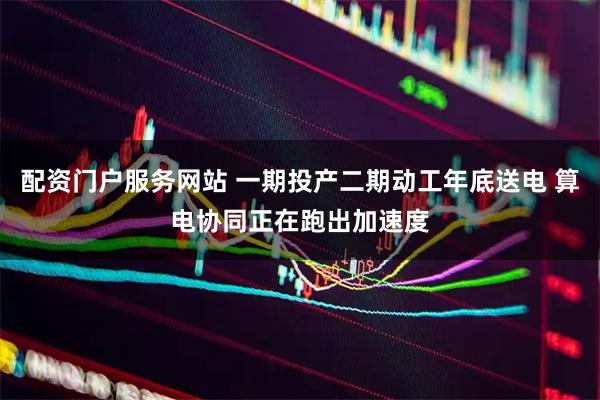 配资门户服务网站 一期投产二期动工年底送电 算电协同正在跑出加速度