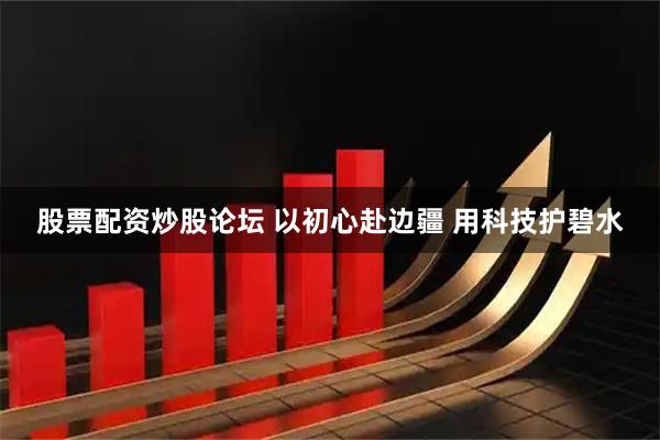 股票配资炒股论坛 以初心赴边疆 用科技护碧水