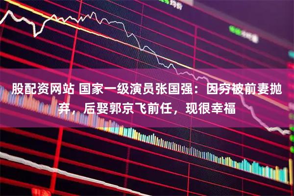 股配资网站 国家一级演员张国强：因穷被前妻抛弃，后娶郭京飞前任，现很幸福