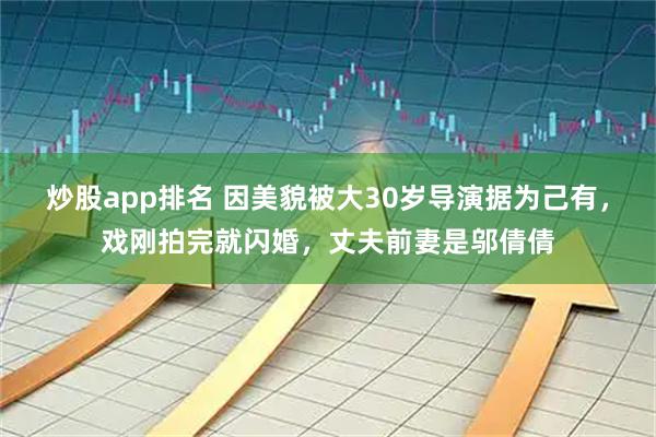 炒股app排名 因美貌被大30岁导演据为己有，戏刚拍完就闪婚，丈夫前妻是邬倩倩