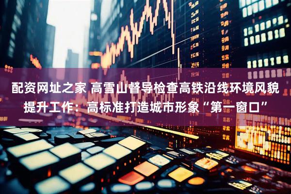 配资网址之家 高雪山督导检查高铁沿线环境风貌提升工作：高标准打造城市形象“第一窗口”
