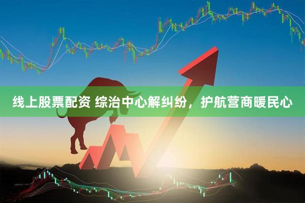 线上股票配资 综治中心解纠纷，护航营商暖民心
