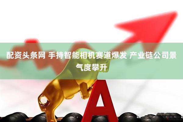 配资头条网 手持智能相机赛道爆发 产业链公司景气度攀升