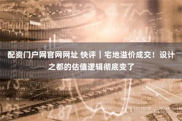 配资门户网官网网址 快评｜宅地溢价成交！设计之都的估值逻辑彻底变了