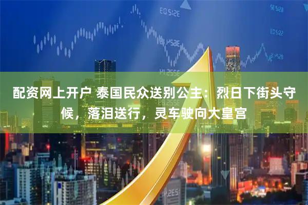 配资网上开户 泰国民众送别公主：烈日下街头守候，落泪送行，灵车驶向大皇宫