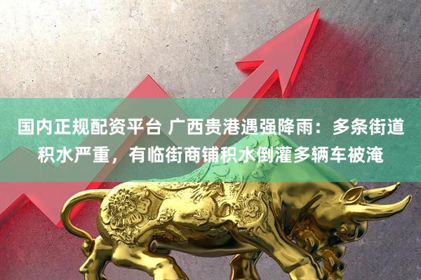 国内正规配资平台 广西贵港遇强降雨：多条街道积水严重，有临街商铺积水倒灌多辆车被淹