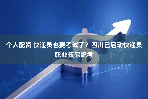个人配资 快递员也要考试了？四川已启动快递员职业技能统考