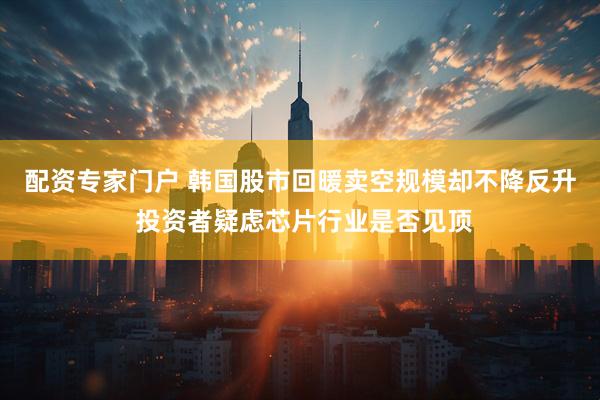 配资专家门户 韩国股市回暖卖空规模却不降反升 投资者疑虑芯片行业是否见顶
