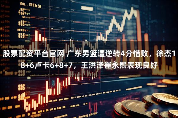 股票配资平台官网 广东男篮遭逆转4分惜败，徐杰18+6卢卡6+8+7，王洪泽崔永熙表现良好